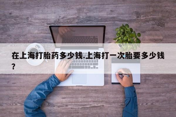 堕胎药咨询购买在上海打胎药多少钱.上海打一次胎要多少钱？