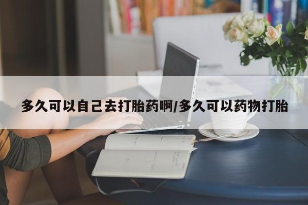 堕胎药咨询购买多久可以自己去打胎药啊/多久可以药物打胎
