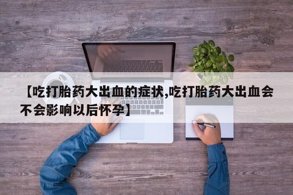 堕胎药咨询购买【吃打胎药大出血的症状,吃打胎药大出血会不会影响以后怀孕】
