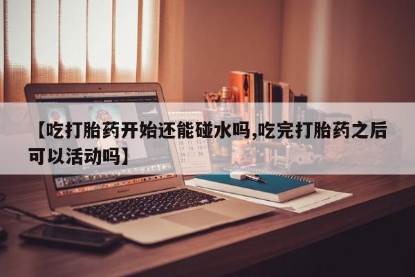 堕胎药咨询购买【吃打胎药开始还能碰水吗,吃完打胎药之后可以活动吗】