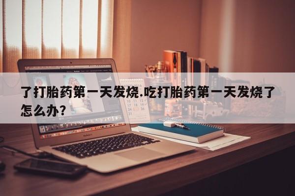 堕胎药咨询购买了打胎药第一天发烧.吃打胎药第一天发烧了怎么办?