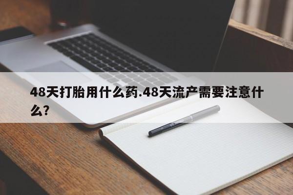 堕胎药咨询购买48天打胎用什么药.48天流产需要注意什么?