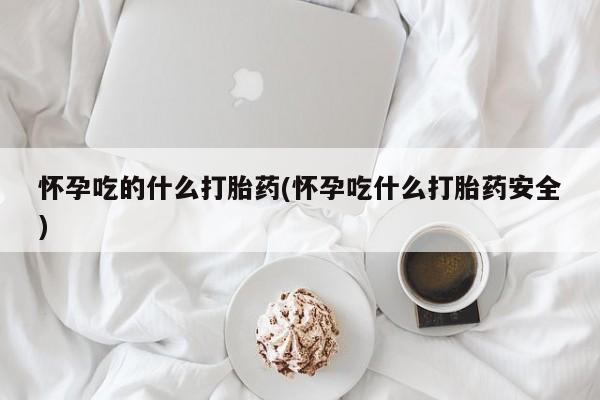 堕胎药咨询购买怀孕吃的什么打胎药(怀孕吃什么打胎药安全)