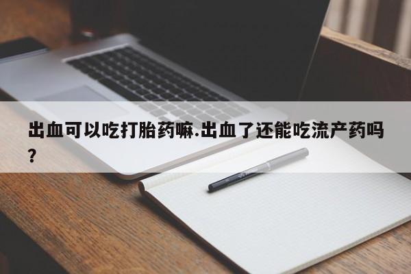 堕胎药咨询购买出血可以吃打胎药嘛.出血了还能吃流产药吗？