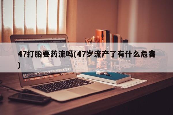 堕胎药咨询购买47打胎要药流吗(47岁流产了有什么危害)