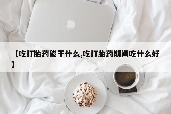 堕胎药咨询购买【吃打胎药能干什么,吃打胎药期间吃什么好】