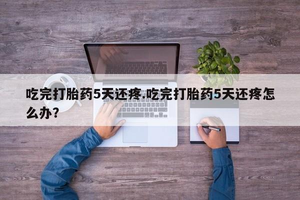 堕胎药咨询购买吃完打胎药5天还疼.吃完打胎药5天还疼怎么办？