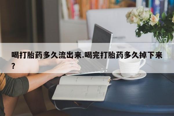 堕胎药咨询购买喝打胎药多久流出来.喝完打胎药多久掉下来?