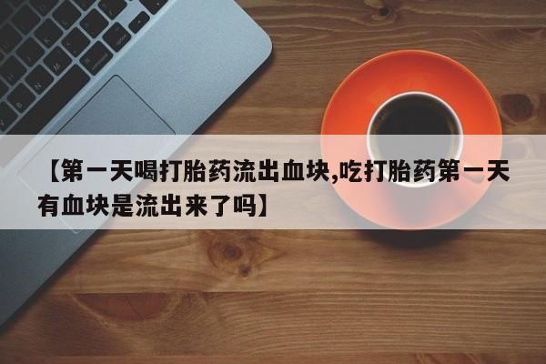 堕胎药咨询购买【第一天喝打胎药流出血块,吃打胎药第一天有血块是流出来了吗】