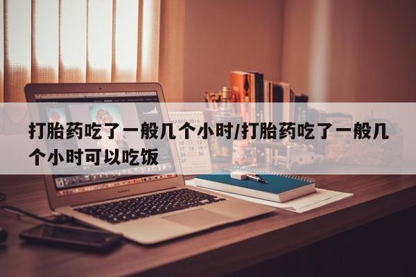 堕胎药咨询购买打胎药吃了一般几个小时/打胎药吃了一般几个小时可以吃饭