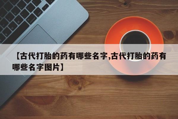 堕胎药咨询购买【古代打胎的药有哪些名字,古代打胎的药有哪些名字图片】