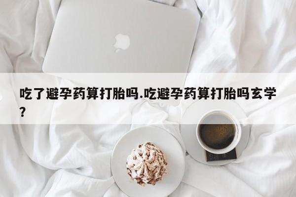 堕胎药咨询购买吃了避孕药算打胎吗.吃避孕药算打胎吗玄学？