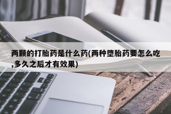 堕胎药咨询购买两颗的打胎药是什么药(两种堕胎药要怎么吃,多久之后才有效果)