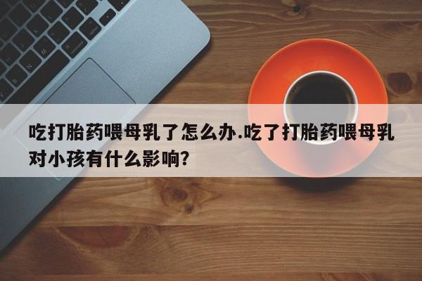 堕胎药咨询购买吃打胎药喂母乳了怎么办.吃了打胎药喂母乳对小孩有什么影响？