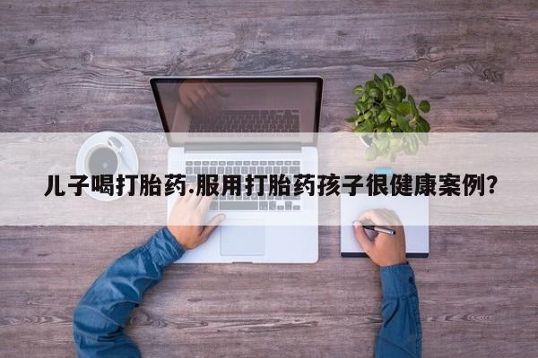 堕胎药咨询购买儿子喝打胎药.服用打胎药孩子很健康案例？