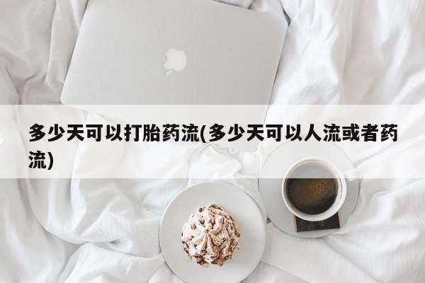 堕胎药咨询购买多少天可以打胎药流(多少天可以人流或者药流)
