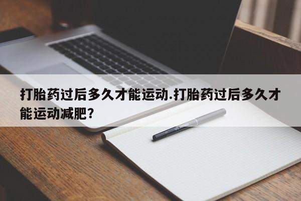 堕胎药咨询购买打胎药过后多久才能运动.打胎药过后多久才能运动减肥?