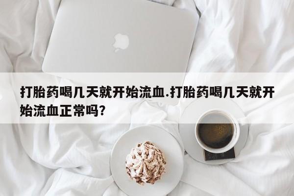 堕胎药咨询购买打胎药喝几天就开始流血.打胎药喝几天就开始流血正常吗？