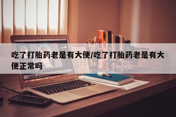 堕胎药咨询购买吃了打胎药老是有大便/吃了打胎药老是有大便正常吗