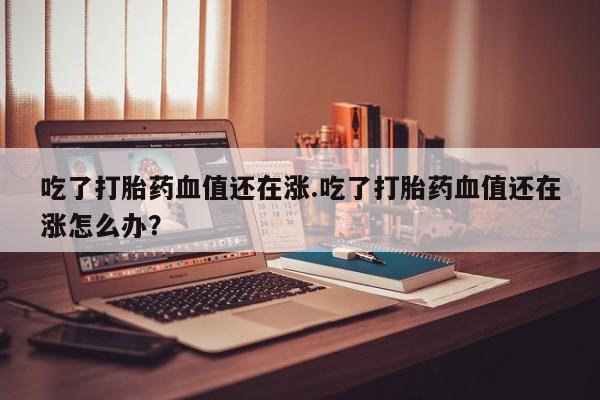 堕胎药咨询购买吃了打胎药血值还在涨.吃了打胎药血值还在涨怎么办?