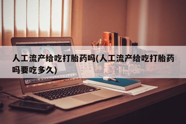 堕胎药咨询购买人工流产给吃打胎药吗(人工流产给吃打胎药吗要吃多久)