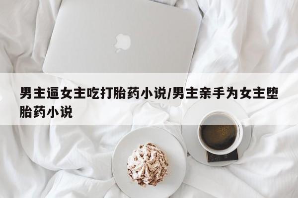 堕胎药咨询购买男主逼女主吃打胎药小说/男主亲手为女主堕胎药小说