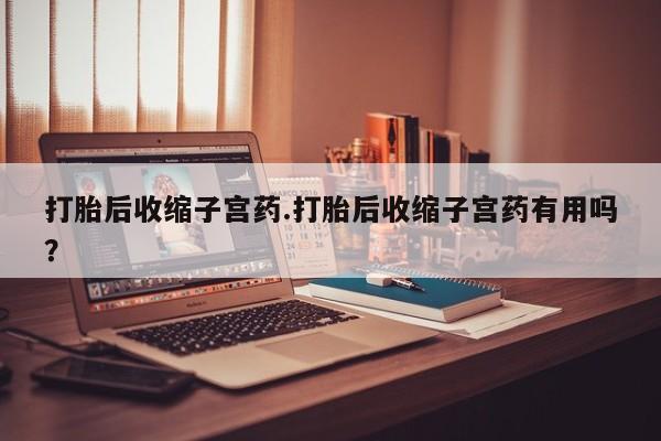 堕胎药咨询购买打胎后收缩子宫药.打胎后收缩子宫药有用吗？