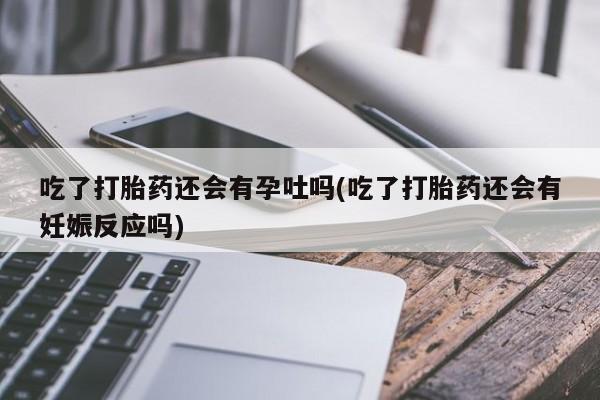 堕胎药咨询购买吃了打胎药还会有孕吐吗(吃了打胎药还会有妊娠反应吗)