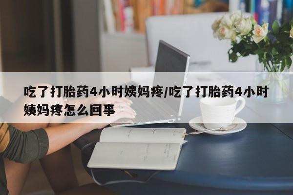 堕胎药咨询购买吃了打胎药4小时姨妈疼/吃了打胎药4小时姨妈疼怎么回事