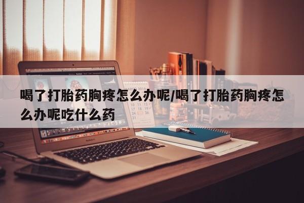 堕胎药咨询购买喝了打胎药胸疼怎么办呢/喝了打胎药胸疼怎么办呢吃什么药