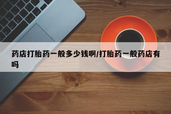 堕胎药咨询购买药店打胎药一般多少钱啊/打胎药一般药店有吗