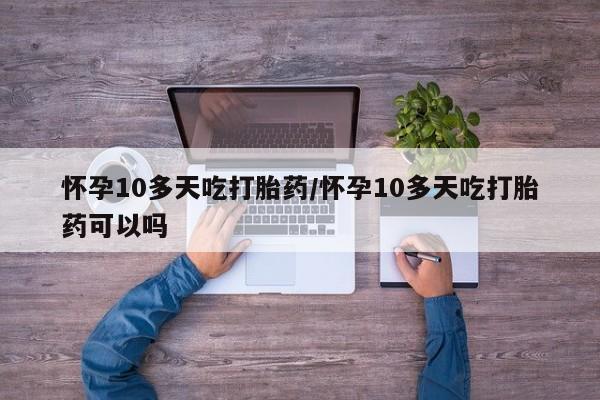 堕胎药咨询购买怀孕10多天吃打胎药/怀孕10多天吃打胎药可以吗