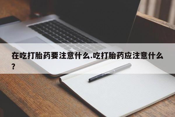 堕胎药咨询购买在吃打胎药要注意什么.吃打胎药应注意什么？