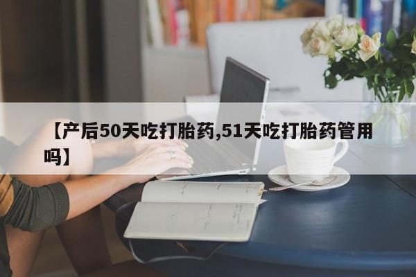 堕胎药咨询购买【产后50天吃打胎药,51天吃打胎药管用吗】