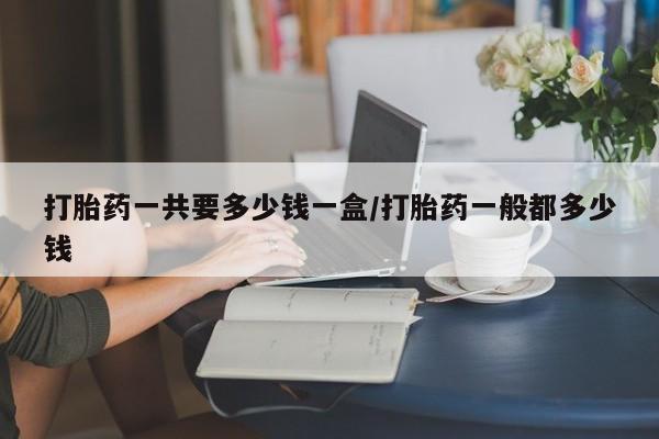 堕胎药咨询购买打胎药一共要多少钱一盒/打胎药一般都多少钱