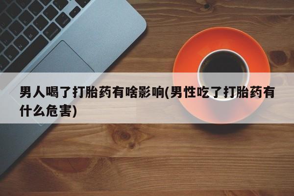堕胎药咨询购买男人喝了打胎药有啥影响(男性吃了打胎药有什么危害)