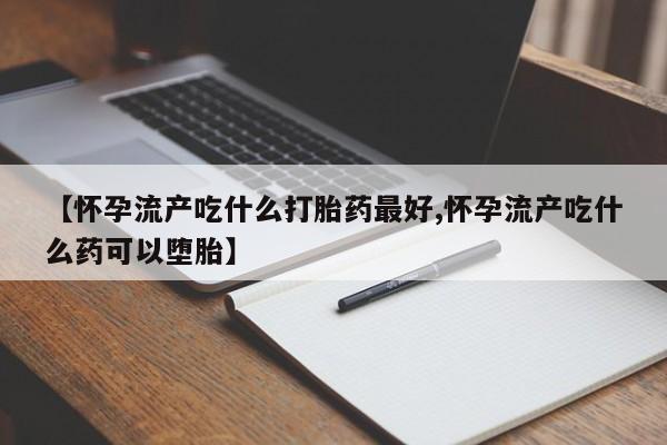 堕胎药咨询购买【怀孕流产吃什么打胎药最好,怀孕流产吃什么药可以堕胎】