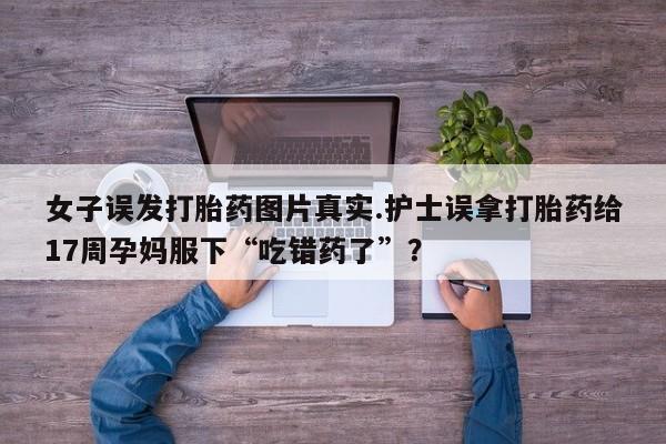 堕胎药咨询购买女子误发打胎药图片真实.护士误拿打胎药给17周孕妈服下“吃错药了”?