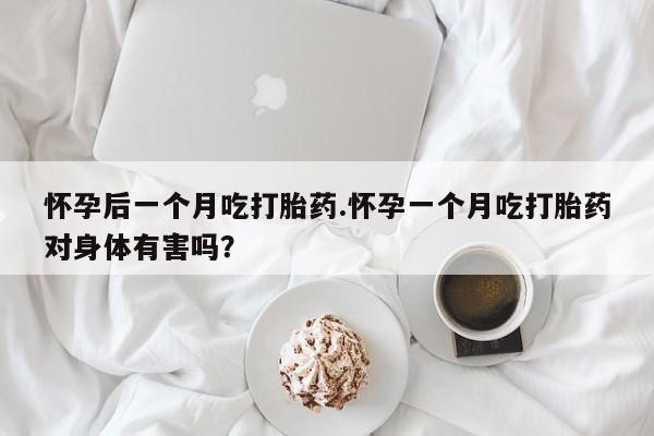 堕胎药咨询购买怀孕后一个月吃打胎药.怀孕一个月吃打胎药对身体有害吗?
