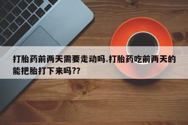 堕胎药咨询购买打胎药前两天需要走动吗.打胎药吃前两天的能把胎打下来吗??