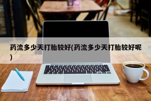 堕胎药咨询购买药流多少天打胎较好(药流多少天打胎较好呢)