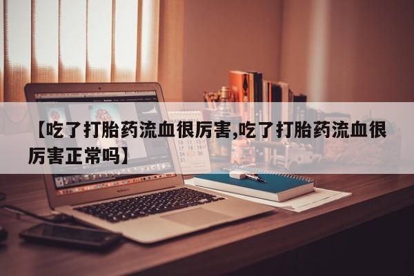堕胎药咨询购买【吃了打胎药流血很厉害,吃了打胎药流血很厉害正常吗】