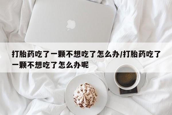 堕胎药咨询购买打胎药吃了一颗不想吃了怎么办/打胎药吃了一颗不想吃了怎么办呢
