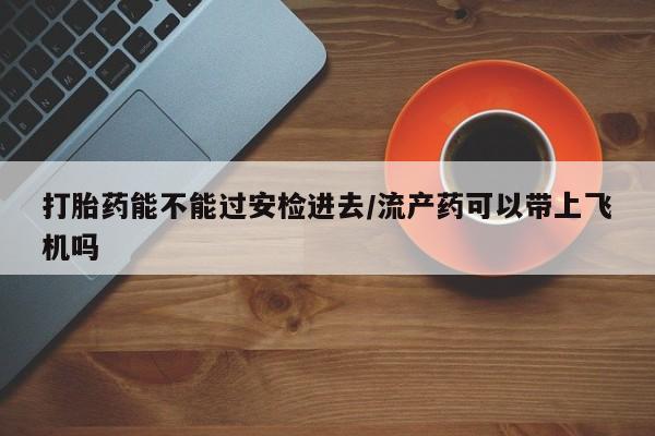 堕胎药咨询购买打胎药能不能过安检进去/流产药可以带上飞机吗