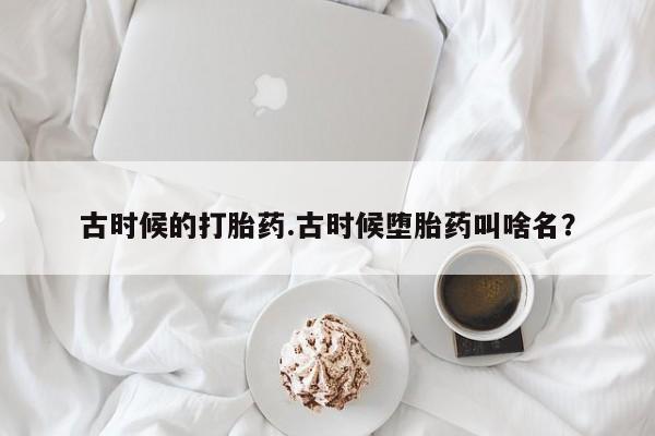 堕胎药咨询购买古时候的打胎药.古时候堕胎药叫啥名？