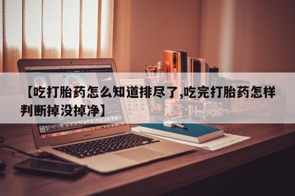 堕胎药咨询购买【吃打胎药怎么知道排尽了,吃完打胎药怎样判断掉没掉净】