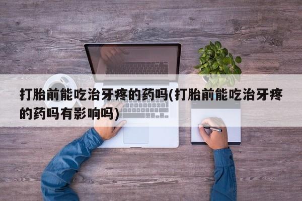 堕胎药咨询购买打胎前能吃治牙疼的药吗(打胎前能吃治牙疼的药吗有影响吗)