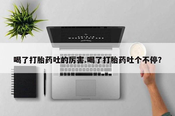 堕胎药咨询购买喝了打胎药吐的厉害.喝了打胎药吐个不停？