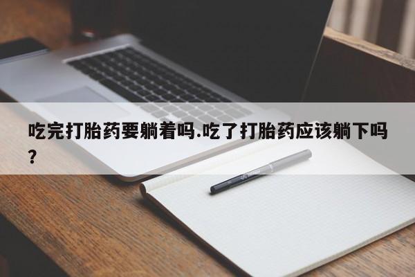 堕胎药咨询购买吃完打胎药要躺着吗.吃了打胎药应该躺下吗？