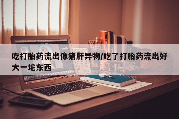 堕胎药咨询购买吃打胎药流出像猪肝异物/吃了打胎药流出好大一坨东西